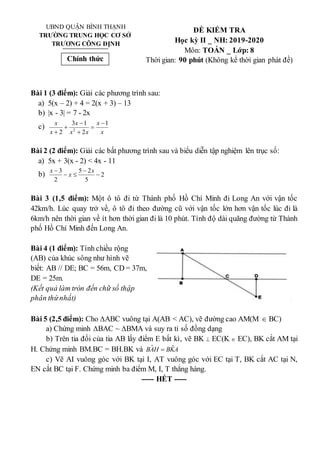UBND QUẬN BÌNH THẠNH
TRƯỜNG TRUNG HỌC CƠ SỞ
TRƯƠNG CÔNG ĐỊNH
ĐỀ KIỂM TRA
Học kỳ II _ NH: 2019-2020
Môn: TOÁN _ Lớp: 8
Thời gian: 90 phút (Không kể thời gian phát đề)
Bài 1 (3 điểm): Giải các phương trình sau:
a) 5(x – 2) + 4 = 2(x + 3) – 13
b) |x - 3| = 7 - 2x
c)
x
x
x
x
x
x
x 1
2
1
3
2 2






Bài 2 (2 điểm): Giải các bất phương trình sau và biểu diễn tập nghiệm lên trục số:
a) 5x + 3(x - 2) < 4x - 11
b) 2
5
2
5
2
3




 x
x
x
Bài 3 (1,5 điểm): Một ô tô đi từ Thành phố Hồ Chí Minh đi Long An với vận tốc
42km/h. Lúc quay trở về, ô tô đi theo đường cũ với vận tốc lớn hơn vận tốc lúc đi là
6km/h nên thời gian về ít hơn thời gian đi là 10 phút. Tính độ dài quãng đường từ Thành
phố Hồ Chí Minh đến Long An.
Bài 4 (1 điểm): Tính chiều rộng
(AB) của khúc sông như hình vẽ
biết: AB // DE; BC = 56m, CD = 37m,
DE = 25m.
(Kết quả làm tròn đến chữ số thập
phân thứnhất)
Bài 5 (2,5 điểm): Cho ∆ABC vuông tại A(AB < AC), vẽ đường cao AM(M  BC)
a) Chứng minh ∆BAC ~ ∆BMA và suy ra tỉ số đồng dạng
b) Trên tia đối của tia AB lấy điểm E bất kì, vẽ BK  EC(K  EC), BK cắt AM tại
H. Chứng minh BM.BC = BH.BK và A
K
B
H
A
B ˆ
ˆ 
c) Vẽ AI vuông góc với BK tại I, AT vuông góc với EC tại T, BK cắt AC tại N,
EN cắt BC tại F. Chứng minh ba điểm M, I, T thẳng hàng.
----- HẾT -----
Chính thức
 