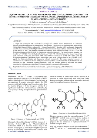 Mathrusri Annapurna et al                Journal of Drug Deli very & Therapeutics; 2012, 2(2)                                  48
                                            Available online at http://jddtonline.info
                                                     RES EARCH ARTICLE
 LIQUID CHROMATOGRAPHIC METHOD FOR THE SIMULTANEOUS QUANTITATIVE
 DETERMINATION OF CANDESARTAN CILEXETIL AND HYDROCHLORTHIAZIDE IN
                   PHARMACEUTICAL DOSAGE FORMS
                                    M. Mathrusri Annapurnaa*, A. Narendra b, K. Ravi Kumar b
a
 * Dept Pharmaceutical Analysis & Quality Assurance, GITAM Institute of Pharmacy, GITAM University, Visakhapatnam-530045, India
      b
       Dept Pharmaceutical Analysis & Quality Assurance, Roland Institute of Pharm Sciences, Berhampur, Orissa-760010, India
                          a
                           * Corresponding author’s E mail: mathru sri2000@yahoo.com Tel: 91-9010476308
                 Received 19 Jan 2012; Revised 21 Feb 2012; Accepted 01 M arch 2012, Available online 15 M arch 2012




          ABS TRACT
          A simple and sensitive RP-HPLC method was developed and validated for the determination of Candesartan
          cilexetil and Hydrochlorthiazide in pharmaceutical dosage forms. The separation of components was achieved on a
          SHIM ADZU Hypersil ODS-C18 column (250 × 4.6 mm, 5 µm) with UV detection at 270 nm. Isocratic elution with
          a mobile phase consisting of 10 mM (pH 3.37) Tetra butyl ammonium hydrogen sulphate: methanol (15:85, V/V), at
          a flow rate 1.0 mL min-1 was employed. Linearity was observed in the concentration range 0.625-62.5 µg/mL for
          Hydrochlorthiazide and 0.8-80 µg/mL for Candesartan cilexetil respectively. The linear regression equation was
          found to be Y=64002X-1412.6 for Hydrochlorthiazide and Y=24649X-6701.8 for Candesartan cilexetil respectively
          with correlation coefficients greater than 0.999. The LOD was found to be 0.1385 and 0.1892 µg/mL for
          Hydrochlorthiazide and Candesartan cilexetil respectively where as the LOQ was found to be 0.4394 and 0.6187
          µg/mL for Hydrochlorthiazide and Candesartan cilexetil respectively. The mean analytical recovery in
          determination of Candesartan cilexetil and Hydrochlorthiazide tablets was 99.31-100.08% Hydrochlorthiazide and
          99.58-100.39% for Candesartan cilexetil respectively. Thus, the proposed method is applicable for routine
          determination of Candesartan cilexetil and Hydrochlorthiazide in pharmaceutical formulations.
          Keywords: Candesartan cilexetil, Hydrochlorthiazide, Liquid Chromatography, LOD, LOQ, Tablets



INTRODUCTION
Candesartan cilexetil 1 (CST), 1-[[(cyclohexy lo xy)                 causes a decrease in extracellu lar volu me, resulting in a
carbonyl]oxy ]ethyl 2-etho xy-1-[[2'-(1H-tetrazo l-5-y l)[1,1'-      decrease in cardiac output and renal blood flow. W ith
biphenyl]-4-yl]methyl]-1H-benzimidazole-7-carbo xylate is            long-term treat ment, plasma volu me approaches a normal
an angiotensin II receptor antagonist, selective for AT1             value, but peripheral resistance decreases.
receptors, with tight binding to and slow dissociation from
the receptor (Figure 1). It has no agonist activity. It is
rapidly converted to the active substance, candesartan, by
ester hydrolysis during absorption from the gastrointestinal
tract.




                                                                          Figure 2: Structure of Hydrochlorothiazide (HCT)
                                                                     Literature survey reveals that s pectrophotometric 3 , LC 4
                                                                     and LC-M S 5 methods were developed for the analysis of
     Figure 1: Structure of Candesartan cilexetil (CST)
                                                                     Candesartan cilexetil alone and three HPLC methods were
Chemically, Hydrochlorothiazide 2 (HCT) is 6-chloro-1, 1-            proposed for the estimat ion of Hydrochlorothiazide 6-8
dio xo-3,    4-dihydro-2H-1,       2,    4-ben zothiadiazine-7       alone in bio logical fluids.
sulfonamide wh ich is a first line diuretic drug of the
                                                                     Very few analytical methods such as spectrophotometric 9 ,
thiazide class (Figure 2). It acts by lowering blood pressure        HPLC 10-12 and HPTLC 13 method have been developed till
initially by increasing sodium and water excretion. Th is
© 2011, JDDT. All Rights Reserved                                                                                 IS SN: 2250-1177
 