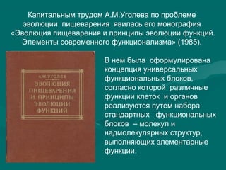 Капитальным трудом А.М.Уголева по проблеме
эволюции пищеварения явилась его монография
«Эволюция пищеварения и принципы эволюции функций.
Элементы современного функционализма» (1985).
В нем была сформулирована
концепция универсальных
функциональных блоков,
согласно которой различные
функции клеток и органов
реализуются путем набора
стандартных функциональных
блоков – молекул и
надмолекулярных структур,
выполняющих элементарные
функции.
 