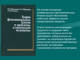 На основе концепции
универсальных функциональных
блоков нашли объяснение
побочные эффекты многих
лекарственных веществ.
Стали понятны значительные
трудности в создании таких
препаратов, которые могли бы
действовать избирательно на
сорняки, на насекомых-паразитов,
вредителей сельскохозяйственных
растений, не оказывая
токсического влияния на человека.
 