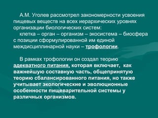 А.М. Уголев рассмотрел закономерности усвоения
пищевых веществ на всех иерархических уровнях
организации биологических систем:
клетка – орган – организм – экосистема – биосфера
с позиции сформулированной им единой
междисциплинарной науки – трофологии.
В рамках трофологии он создал теорию
адекватного питания, которая включает, как
важнейшую составную часть, общепринятую
теорию сбалансированного питания, но также
учитывает экологические и эволюционные
особенности пищеварительной системы у
различных организмов.
 