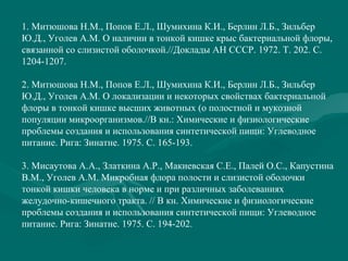 1. Митюшова Н.М., Попов Е.Л., Шумихина К.И., Берлин Л.Б., Зильбер
Ю.Д., Уголев А.М. О наличии в тонкой кишке крыс бактериальной флоры,
связанной со слизистой оболочкой.//Доклады АН СССР. 1972. Т. 202. С.
1204-1207.
2. Митюшова Н.М., Попов Е.Л., Шумихина К.И., Берлин Л.Б., Зильбер
Ю.Д., Уголев А.М. О локализации и некоторых свойствах бактериальной
флоры в тонкой кишке высших животных (о полостной и мукозной
популяции микроорганизмов.//В кн.: Химические и физиологические
проблемы создания и использования синтетической пищи: Углеводное
питание. Рига: Зинатне. 1975. С. 165-193.
3. Мисаутова А.А., Златкина А.Р., Макиевская С.Е., Палей О.С., Капустина
В.М., Уголев А.М. Микробная флора полости и слизистой оболочки
тонкой кишки человека в норме и при различных заболеваниях
желудочно-кишечного тракта. // В кн. Химические и физиологические
проблемы создания и использования синтетической пищи: Углеводное
питание. Рига: Зинатне. 1975. С. 194-202.
 