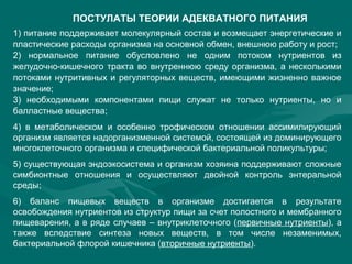 ПОСТУЛАТЫ ТЕОРИИ АДЕКВАТНОГО ПИТАНИЯ
1) питание поддерживает молекулярный состав и возмещает энергетические и
пластические расходы организма на основной обмен, внешнюю работу и рост;
2) нормальное питание обусловлено не одним потоком нутриентов из
желудочно-кишечного тракта во внутреннюю среду организма, а несколькими
потоками нутритивных и регуляторных веществ, имеющими жизненно важное
значение;
3) необходимыми компонентами пищи служат не только нутриенты, но и
балластные вещества;
4) в метаболическом и особенно трофическом отношении ассимилирующий
организм является надорганизменной системой, состоящей из доминирующего
многоклеточного организма и специфической бактериальной поликультуры;
5) существующая эндоэкосистема и организм хозяина поддерживают сложные
симбионтные отношения и осуществляют двойной контроль энтеральной
среды;
6) баланс пищевых веществ в организме достигается в результате
освобождения нутриентов из структур пищи за счет полостного и мембранного
пищеварения, а в ряде случаев – внутриклеточного (первичные нутриенты), а
также вследствие синтеза новых веществ, в том числе незаменимых,
бактериальной флорой кишечника (вторичные нутриенты).
 