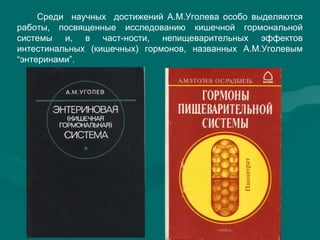 Среди научных достижений А.М.Уголева особо выделяются
работы, посвященные исследованию кишечной гормональной
системы и, в част-ности, непищеварительных эффектов
интестинальных (кишечных) гормонов, названных А.М.Уголевым
“энтеринами”.
 