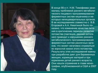 В конце 90-х гг. Н.М. Тимофеева зани-
малась проблемой раннего метаболи-
ческого пищевого программирования
ферментных систем кишечника и не-
которых непищеварительных органов.
В ее исследованиях совместно с В.В.
Егоровой и А.А. Никитиной было по-
казано, что изменение качества пита-
ния в критические периоды развития
потомства (лактация, ранний онтоге-
нез) приводит к нарушению раннего
метаболического программирования
ферментных систем различных орга-
нов, что может негативно отражаться
во взрослой жизни этого потомства.
Результаты этих исследований важны
при разработке диет для беременных
женщин, кормящих матерей и при
кормлении детей раннего возраста.
Они нашли отражение в главе моно-
графии, опубликованной в США в 2007
году.
 