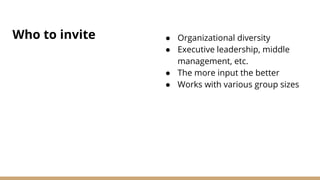 Who to invite ● Organizational diversity
● Executive leadership, middle
management, etc.
● The more input the better
● Works with various group sizes
 