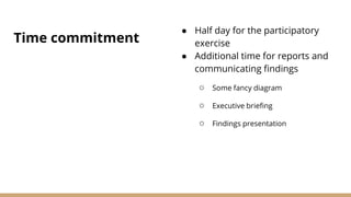 Time commitment
● Half day for the participatory
exercise
● Additional time for reports and
communicating findings
○ Some fancy diagram
○ Executive briefing
○ Findings presentation
 