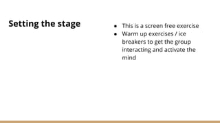 Setting the stage ● This is a screen free exercise
● Warm up exercises / ice
breakers to get the group
interacting and activate the
mind
 