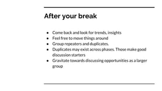 After your break
● Come back and look for trends, insights
● Feel free to move things around
● Group repeaters and duplicates.
● Duplicates may exist across phases. Those make good
discussion starters
● Gravitate towards discussing opportunities as a larger
group
 