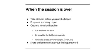 When the session is over
● Take pictures before you pull it all down
● Prepare a summary report
● Create a visual deliverable
○ Can be simple like excel
○ Or fancy like the Rail Europe example
○ Templates exist everywhere (figma, sketch, etc)
● Share and communicate your findings outward
 