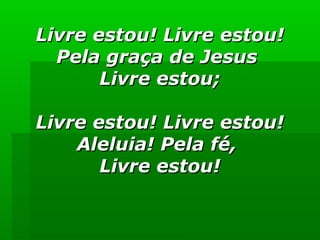 Livre estou! Livre estou!Livre estou! Livre estou!
Pela graça de JesusPela graça de Jesus
Livre estou;Livre estou;
Livre estou! Livre estou!Livre estou! Livre estou!
Aleluia! Pela fé,Aleluia! Pela fé,
Livre estou!Livre estou!
 
