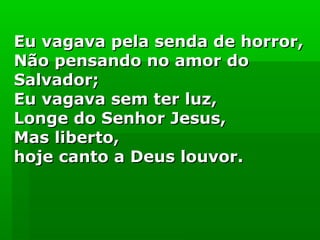 Eu vagava pela senda de horror,Eu vagava pela senda de horror,
Não pensando no amor doNão pensando no amor do
Salvador;Salvador;
Eu vagava sem ter luz,Eu vagava sem ter luz,
Longe do Senhor Jesus,Longe do Senhor Jesus,
Mas liberto,Mas liberto,
hoje canto a Deus louvor.hoje canto a Deus louvor.
 