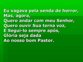 Eu vagava pela senda de horror,Eu vagava pela senda de horror,
Mas, agora,Mas, agora,
Quero andar com meu Senhor,Quero andar com meu Senhor,
Quero ouvir Sua terna voz,Quero ouvir Sua terna voz,
E Segui-lo sempre após,E Segui-lo sempre após,
Glória seja dadaGlória seja dada
Ao nosso bom Pastor.Ao nosso bom Pastor.
 