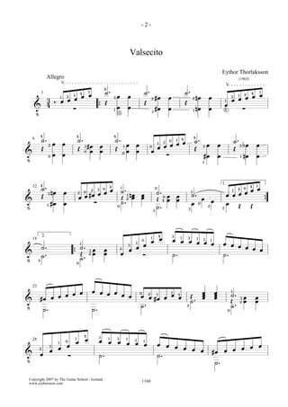 -2-



                                                     Valsecito

                                                                                   Eythor Thorlaksson
             Allegro                                                                          (1963)



             œ ˙. 3œ œ                                   ˙ . 2 #œ œ   ˙ . 2 nœ œ
                    V
                 4                                                                      V


                                                                                     œœœœœ
                            1                                                                       1
      3‰œœœœ        1 3 1 4                                                                 3 1 2 4
        1


               { Œ 1 œ5 œ                                Œ #œ œ       Œ nœ œ        1
    ! 4   ∑                                                   1           1
                                                                                    œ ∑
                                                                                    4



  ˙. 2 œ œ 4˙. 1 #œ œ 4˙. 1 œ œ 0 1 3œ 0œ 1œ 4œ 4˙ . 3 œ œ
        4
                                                                                            ˙ . 2 bœ œ
! Œ 0œ œ Œ 0 œ œ Œ 0œ œ œ œ ∑
   6

                                                 Œ                                          Œ
                                                     1
                                                      #œ œ                                      1 nœ œ



  ˙ . 3 n œ œ 2 0 #œ 3œ 0œ 4œ
        4                                        1
                                                   ˙ . 1 nœ œ 0˙. 0 œ œ 1˙.       1 4 0œ 4 œ
                                                                                   1.
                                                                                         œ1
                                                                Œ 4 œ œ œ 0œ œ œ œ œ
   12
                   2
  Œ
! 1 #œ œ œ      œ ∑                                Œ2œ
                                                 0 ˙.           ˙.      3    2 3
                                                                                 œ Œ Œ {
                                                              3


        2.
                                                     1 0  œ œ 3œ 1œ 3œ œ 3œ 1œ œ œ œ œ
                                                         1 4           1

! ˙..                          ˙. 23 œ œ           œ œ ∑œ
                               1
   18


                            { ˙Œ . œ œ           2 3
                                                 œ             ˙.              ˙.      œœ
  3
    ˙
                             0


               œ
  #œ œ œ œ œ œ œ œ œ œ œ 0œ . 2œ #œ œ œ 3œ Œ˙ . œ œ                                        ˙. 3 œ œ
   23
                                      1                                                    1
!
                                  1             œ œ                                       Œ˙ . 2 œ œ
   ˙.          ˙.         ˙                2
                                                                                        0




  2 œ œ œ
          œ œ 3œ œ 3œ 1œ 3œ 1œ œ œ œ œ
                  1
                  0          1 4
              3 1
                                       œ œ #œ œ œ œ œ œ
   28


! œ     ∑      ˙.              ˙.
                                            ˙.
 Copyright 2007 by The Guitar School - Iceland
 www.eythorsson.com                                     1160
 