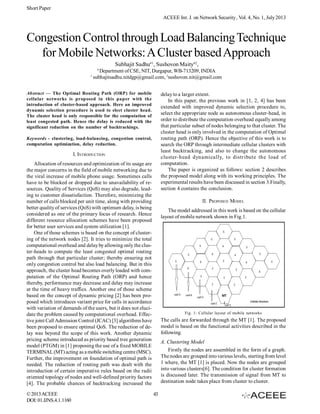 Short Paper
ACEEE Int. J. on Network Security , Vol. 4, No. 1, July 2013

Congestion Control through Load Balancing Technique
for Mobile Networks: A Cluster based Approach
Subhajit Sadhu#1, Sushovon Maity#2,
#

1

Department of CSE, NIT, Durgapur, WB-713209, INDIA
subhajitsadhu.nitdgp@gmail.com, 2sushovon.nit@gmail.com

Abstract — The Optimal Routing Path (ORP) for mobile
cellular networks is proposed in this paper with the
introduction of cluster-based approach. Here an improved
dynamic selection procedure is used to elect cluster head.
The cluster head is only responsible for the computation of
least congested path. Hence the delay is reduced with the
significant reduction on the number of backtrackings.

delay to a larger extent.
In this paper, the previous work in [1, 2, 4] has been
extended with improved dynamic selection procedure to,
select the appropriate node as autonomous cluster-head, in
order to distribute the computation overhead equally among
that particular subset of nodes belonging to that cluster. The
cluster head is only involved in the computation of Optimal
routing path (ORP). Hence the objective of this work is to
search the ORP through intermediate cellular clusters with
least backtracking, and also to change the autonomous
cluster-head dynamically, to distribute the load of
computation.
The paper is organized as follows: section 2 describes
the proposed model along with its working principles. The
experimental results have been discussed in section 3.Finally,
section 4 contains the conclusion.

Keywords - clustering, load-balancing, congestion control,
computation optimization, delay reduction.

I. INTRODUCTION
Allocation of resources and optimization of its usage are
the major concerns in the field of mobile networking due to
the viral increase of mobile phone usage. Sometimes calls
have to be blocked or dropped due to unavailability of resources. Quality of Services (QoS) may also degrade, leading to customer dissatisfaction. Therefore, minimizing the
number of calls blocked per unit time, along with providing
better quality of services (QoS) with optimum delay, is being
considered as one of the primary focus of research. Hence
different resource allocation schemes have been proposed
for better user services and system utilization [1].
One of those schemes is based on the concept of clustering of the network nodes [2]. It tries to minimize the total
computational overhead and delay by allowing only the cluster-heads to compute the least congested optimal routing
path through that particular cluster; thereby ensuring not
only congestion control but also load balancing. But in this
approach, the cluster head becomes overly loaded with computation of the Optimal Routing Path (ORP) and hence
thereby, performance may decrease and delay may increase
at the time of heavy traffics. Another one of those scheme
based on the concept of dynamic pricing [2] has been proposed which introduces variant price for calls in accordance
with variation of demands of the users, but it does not elucidate the problem caused by computational overhead. Effective joint Call Admission Control (JCAC) [3] algorithms have
been proposed to ensure optimal QoS. The reduction of delay was beyond the scope of this work. Another dynamic
pricing scheme introduced as priority based tree generation
model (PTGM) in [1] proposing the use of a fixed MOBILE
TERMINAL (MT) acting as a mobile switching centre (MSC).
Further, the improvement on foundation of optimal path is
needed. The reduction of routing path was dealt with the
introduction of certain imperative rules based on the radii
oriented topology of nodes and well-defined priority factors
[4]. The probable chances of backtracking increased the
© 2013 ACEEE
DOI: 01.IJNS.4.1.1160

II. PROPOSED MODEL
The model addressed in this work is based on the cellular
layout of mobile network shown in Fig.1.

Fig. 1: Cellular layout of mobile networks

The calls are forwarded through the MT [1]. The proposed
model is based on the functional activities described in the
following.
A. Clustering Model
Firstly the nodes are assembled in the form of a graph.
The nodes are grouped into various levels, starting from level
1 where, the MT [1] is placed. Now the nodes are grouped
into various clusters[6]. The condition for cluster formation
is discussed later. The transmission of signal from MT to
destination node takes place from cluster to cluster.
43

 