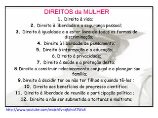 DIREITOS da MULHER
1. Direito à vida;
2. Direito à liberdade e a segurança pessoal;
3. Direito à igualdade e a estar livre de todas as formas de
discriminação;
4. Direito à liberdade de pensamento;
5. Direito à informação e a educação;
6. Direito à privacidade;
7. Direito à saúde e a proteção desta;
8.Direito a construir relacionamento conjugal e a planejar sua
família;
9.Direito à decidir ter ou não ter filhos e quando tê-los ;
10. Direito aos benefícios do progresso científico;
11. Direito à liberdade de reunião e participação política ;
12. Direito a não ser submetida a torturas e maltrato;
http://www.youtube.com/watch?v=xjfphcATWa8
 