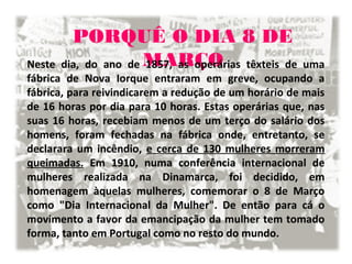 PORQUÊ O DIA 8 DE
MARÇONeste dia, do ano de 1857, as operárias têxteis de uma
fábrica de Nova Iorque entraram em greve, ocupando a
fábrica, para reivindicarem a redução de um horário de mais
de 16 horas por dia para 10 horas. Estas operárias que, nas
suas 16 horas, recebiam menos de um terço do salário dos
homens, foram fechadas na fábrica onde, entretanto, se
declarara um incêndio, e cerca de 130 mulheres morreram
queimadas. Em 1910, numa conferência internacional de
mulheres realizada na Dinamarca, foi decidido, em
homenagem àquelas mulheres, comemorar o 8 de Março
como "Dia Internacional da Mulher". De então para cá o
movimento a favor da emancipação da mulher tem tomado
forma, tanto em Portugal como no resto do mundo.
 