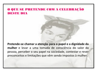 O QUE SE PRETENDE COM A CELEBRAÇÃO
DESTE DIA
Pretende-se chamar a atenção para o papel e a dignidade da
mulher e levar a uma tomada de consciência do valor da
pessoa, perceber o seu papel na sociedade, contestar e rever
preconceitos e limitações que vêm sendo impostos à mulher.
 
