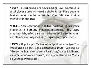 • 1967 - É elaborado um novo Código Civil. Continua a
estabelecer que o marido é o chefe da família e que ele
tem o poder de tomar as decisões relativas à vida
marital e às crianças .
•1968 - São acordados direitos políticos iguais para
mulheres e homens independentemente dos laços
matrimoniais, salvo para as mulheres o direito de votar
nas eleições autárquicas. As desigualdades persistem.
• 1969 - O princípio "a trabalho igual, salário igual" é
introduzido na legislação portuguesa 1970 - Criação do
"Grupo de Trabalho sobre a Participação das Mulheres
na Vida Económica e Social", sob a presidência de Maria
de Lourdes Pintassilgo .
 