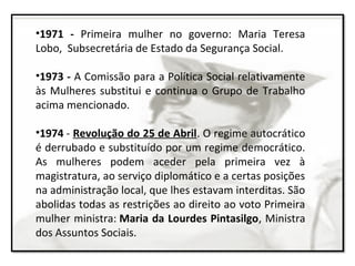 •1971 - Primeira mulher no governo: Maria Teresa
Lobo, Subsecretária de Estado da Segurança Social.
•1973 - A Comissão para a Política Social relativamente
às Mulheres substitui e continua o Grupo de Trabalho
acima mencionado.
•1974 - Revolução do 25 de Abril. O regime autocrático
é derrubado e substituído por um regime democrático.
As mulheres podem aceder pela primeira vez à
magistratura, ao serviço diplomático e a certas posições
na administração local, que lhes estavam interditas. São
abolidas todas as restrições ao direito ao voto Primeira
mulher ministra: Maria da Lourdes Pintasilgo, Ministra
dos Assuntos Sociais.
 