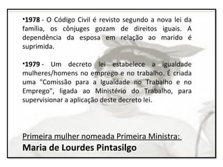 •1978 - O Código Civil é revisto segundo a nova lei da
família, os cônjuges gozam de direitos iguais. A
dependência da esposa em relação ao marido é
suprimida.
•1979 - Um decreto lei estabelece a igualdade
mulheres/homens no emprego e no trabalho. É criada
uma "Comissão para a Igualdade no Trabalho e no
Emprego", ligada ao Ministério do Trabalho, para
supervisionar a aplicação deste decreto lei.
Primeira mulher nomeada Primeira Ministra:
Maria de Lourdes Pintasilgo
 