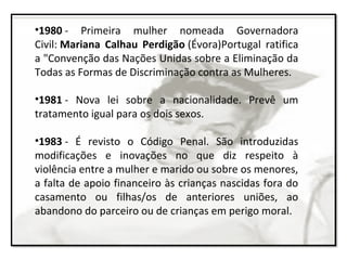 •1980 - Primeira mulher nomeada Governadora
Civil: Mariana Calhau Perdigão (Évora)Portugal ratifica
a "Convenção das Nações Unidas sobre a Eliminação da
Todas as Formas de Discriminação contra as Mulheres.
•1981 - Nova lei sobre a nacionalidade. Prevê um
tratamento igual para os dois sexos.
•1983 - É revisto o Código Penal. São introduzidas
modificações e inovações no que diz respeito à
violência entre a mulher e marido ou sobre os menores,
a falta de apoio financeiro às crianças nascidas fora do
casamento ou filhas/os de anteriores uniões, ao
abandono do parceiro ou de crianças em perigo moral.
 