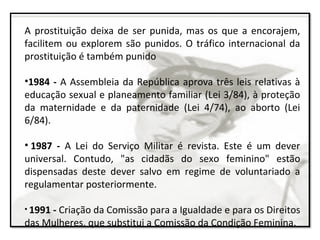 A prostituição deixa de ser punida, mas os que a encorajem,
facilitem ou explorem são punidos. O tráfico internacional da
prostituição é também punido
•1984 - A Assembleia da República aprova três leis relativas à
educação sexual e planeamento familiar (Lei 3/84), à proteção
da maternidade e da paternidade (Lei 4/74), ao aborto (Lei
6/84).
• 1987 - A Lei do Serviço Militar é revista. Este é um dever
universal. Contudo, "as cidadãs do sexo feminino" estão
dispensadas deste dever salvo em regime de voluntariado a
regulamentar posteriormente.
• 1991 - Criação da Comissão para a Igualdade e para os Direitos
das Mulheres, que substitui a Comissão da Condição Feminina.
 