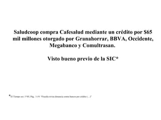 Saludcoop compra Cafesalud mediante un crédito por $65
mil millones otorgado por Granahorrar, BBVA, Occidente,
Megabanco y Comultrasan.
Visto bueno previo de la SIC*
*El Tiempo oct. 1º/05, Pág.. 1-19. “Fiscalía revisa denuncia contra bancos por crédito (…)”
 