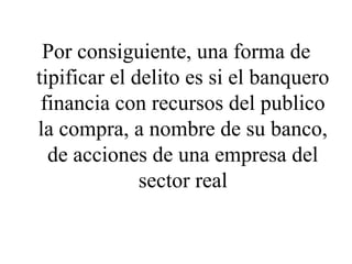 Por consiguiente, una forma de
tipificar el delito es si el banquero
financia con recursos del publico
la compra, a nombre de su banco,
de acciones de una empresa del
sector real
 