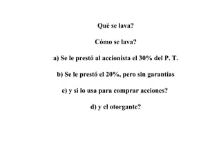 Qué se lava?
Cómo se lava?
a) Se le prestó al accionista el 30% del P. T.
b) Se le prestó el 20%, pero sin garantías
c) y si lo usa para comprar acciones?
d) y el otorgante?
 