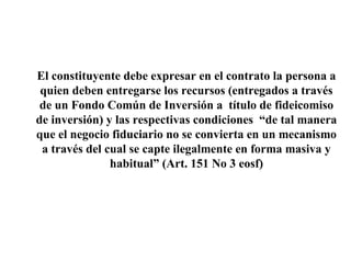 El constituyente debe expresar en el contrato la persona a
quien deben entregarse los recursos (entregados a través
de un Fondo Común de Inversión a título de fideicomiso
de inversión) y las respectivas condiciones “de tal manera
que el negocio fiduciario no se convierta en un mecanismo
a través del cual se capte ilegalmente en forma masiva y
habitual” (Art. 151 No 3 eosf)
 
