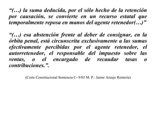 “(…) la suma deducida, por el sólo hecho de la retención
por causación, se convierte en un recurso estatal que
temporalmente reposa en manos del agente retenedor(…)”
“(…) esa abstención frente al deber de consignar, en la
órbita penal, está circunscrita exclusivamente a las sumas
efectivamente percibidas por el agente retenedor, el
autorretenedor, el responsable del impuesto sobre las
ventas, o el encargado de recaudar tasas o
contribuciones.”.
(Corte Constitucional Sentencia C- 9/03 M. P.: Jaime Araujo Rentería)
 