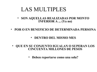 LAS MULTIPLES
• SON AQUELLAS REALIZADAS POR MONTO
INFERIOR A ... (Ya no)
• POR O EN BENEFICIO DE DETERMINADA PERSONA
• DENTRO DEL MISMO MES
• QUE EN SU CONJUNTO IGUALAN O SUPERAN LOS
CINCUENTA MILLONES DE PESOS
• Deben reportarse como una sola?
 