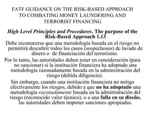 FATF GUIDANCE ON THE RISK-BASED APPROACH
TO COMBATING MONEY LAUNDERING AND
TERRORIST FINANCING
High Level Principles and Procedures. The purpose of the
Risk-Based Approach 1.13
Debe reconocerse que una metodología basada en el riesgo no
permitirá descubrir todos los casos (sospechosos) de lavado de
dinero o de financiación del terrorismo.
Por lo tanto, las autoridades deben tener en consideración (para
no sancionar) si la institución financiera ha adoptado una
metodología razonadamente basada en la administración del
riesgo (debida diligencia).
Sin embargo, cuando una institución financiera no mitiga
efectivamente los riesgos, debido a que no ha adoptado una
metodología razonadamente basada en la administración del
riesgo (reconocido valor técnico), o a una falla en su diseño,
las autoridades deben imponer sanciones apropiadas.
 