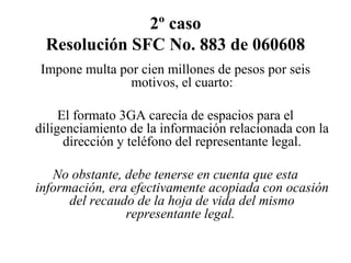 2º caso
Resolución SFC No. 883 de 060608
Impone multa por cien millones de pesos por seis
motivos, el cuarto:
El formato 3GA carecía de espacios para el
diligenciamiento de la información relacionada con la
dirección y teléfono del representante legal.
No obstante, debe tenerse en cuenta que esta
información, era efectivamente acopiada con ocasión
del recaudo de la hoja de vida del mismo
representante legal.
 