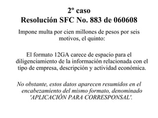 2º caso
Resolución SFC No. 883 de 060608
Impone multa por cien millones de pesos por seis
motivos, el quinto:
El formato 12GA carece de espacio para el
diligenciamiento de la información relacionada con el
tipo de empresa, descripción y actividad económica.
No obstante, estos datos aparecen resumidos en el
encabezamiento del mismo formato, denominado
'APLICACIÓN PARA CORRESPONSAL'.
 