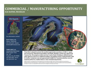 COMMERCIAL / MANUFACTURING OPPORTUNITY
ELK RAPIDS, MICHIGAN


      Elk Rapids
                                                                                                                                                                                   Antrim County


                                                                                                                                                                           ELK RAPIDS
                                      Leelanau County




 For information contact:

 Kevin Endres, P.E.
 K i Ed        PE
 Owner / REALTOR                                                                                                                                                            M‐72
 231.534.5225  Mobile                           DOWNTOWN
                                               TRAVERSE CITY
 kendres@threewest.net

                                                                                                    Grand Traverse County
                                                                                                    Grand Traverse County
 THREE WEST, LLC
 Licensed Real Estate Broker
                               Three West is pleased to present this excellent opportunity to purchase a 17,000 +/‐ square 
 4020 Copper View
                               foot Commercial / Manufacturing building in Elk Rapids, Michigan, located near regional hub 
 Ste. 129
                               Traverse City. This property contains just over 3 acres of land, including an additional parcel 
 Traverse City, MI 49684       which allows for space for an additional building. The Building consists of approximately 2,200 
                                                  p                             g             g              pp          y,
 231.929.2955  Phone           SF of office / showroom area and approximately 14,800 SF of  manufacturing floor area and 
 231.929.2970  Fax             would be perfect for a medical device or clean manufacturing business.
                               ©2009, Three West, LLC. We obtained the information above from sources we believe to be reliable.  However, we have not verified its accuracy and make no 
                               guarantee, warranty or representation about it.  It is submitted subject to errors, omissions, change of price, rental or other conditions, prior sale, lease or financing, or 
                               withdrawal without notice.  We include projections, opinions, assumptions or estimates for example only, and they may not represent current or future performance of 
                               the property.  You and your tax and legal advisors should conduct your own investigation of the property and transaction.
 