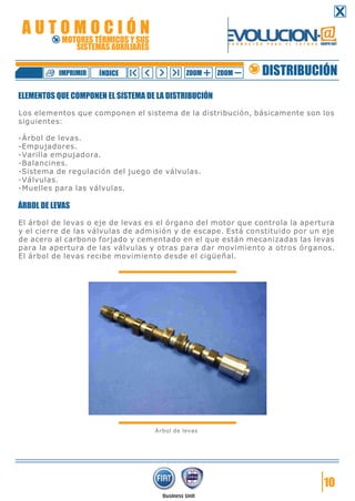 ELEMENTOS QUE COMPONEN EL SISTEMA DE LA DISTRIBUCIÓN
Los elementos que componen el sistema de la distribución, básicamente son los
siguientes:
-Árbol de levas.
-Empujadores.
-Varilla empujadora.
-Balancines.
-Sistema de regulación del juego de válvulas.
-Válvulas.
-Muelles para las válvulas.
ÁRBOL DE LEVAS
El árbol de levas o eje de levas es el órgano del motor que controla la apertura
y el cierre de las válvulas de admisión y de escape. Está constituido por un eje
de acero al carbono forjado y cementado en el que están mecanizadas las levas
para la apertura de las válvulas y otras para dar movimiento a otros órganos.
El árbol de levas recibe movimiento desde el cigüeñal.
Árbol de levas
10
DISTRIBUCIÓNZOOM ZOOMIMPRIMIR NDICEÍ
A U T O M O C I Ó N
MOTORES TÉRMICOS Y SUS
SISTEMAS AUXILIARES
 