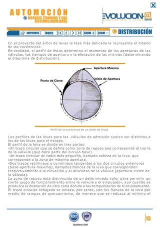 En el proyecto del árbol de levas la fase más delicada la representa el diseño
de las excéntricas.
En realidad, el perfil de éstas determina el momento de las aperturas de las
válvulas, los tiempos de apertura y la elevación de las mismas (determinando
el diagrama de distribución).
Perfil de la excéntrica de un árbol de levas
Los perfiles de las levas para las válvulas de admisión suelen ser distintos a
los de las levas para el escape.
El perfil de la leva se divide en tres partes:
-Un trazo circular que se define como zona de reposo que corresponde al cierre
de la válvula (que hace parte del circulo base).
-Un trazo circular de radio más pequeño, llamado cabeza de la leva, que
corresponde a la zona de máxima apertura.
-Dos trazos rectilíneos o curvilíneos tangentes a los dos círculos anteriores
(base-apertura máxima), llamados flancos de la leva que corresponden
respectivamente a la elevación y al descenso de la válvula (apertura-cierre de
la válvula).
La zona de reposo está disminuida de un determinado valor para permitir un
cierto juego de funcionamiento entre la válvula y el empujador, aún cuando se
produzca la dilatación de esta zona debido a las temperaturas de funcionamiento.
El trazo circular rebajado se enlaza, por tanto, con los flancos de la leva por
medio de rampas de acercamiento, de manera que se reduzca al mínimo el
13
DISTRIBUCIÓNZOOM ZOOMIMPRIMIR NDICEÍ
A U T O M O C I Ó N
MOTORES TÉRMICOS Y SUS
SISTEMAS AUXILIARES
 