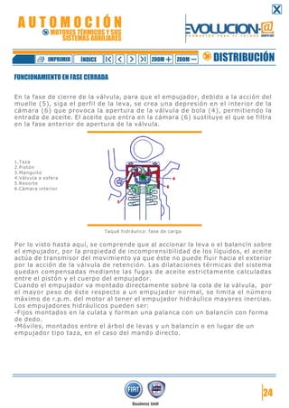 24
FUNCIONAMIENTO EN FASE CERRADA
En la fase de cierre de la válvula, para que el empujador, debido a la acción del
muelle (5), siga el perfil de la leva, se crea una depresión en el interior de la
cámara (6) que provoca la apertura de la válvula de bola (4), permitiendo la
entrada de aceite. El aceite que entra en la cámara (6) sustituye el que se filtra
en la fase anterior de apertura de la válvula.
1.Taza
2.Pistón
3.Manguito
4.Válvula a esfera
5.Resorte
6.Cámara interior
Taqué hidráulico: fase de carga
Por lo visto hasta aquí, se comprende que al accionar la leva o el balancín sobre
el empujador, por la propiedad de incomprensibilidad de los líquidos, el aceite
actúa de transmisor del movimiento ya que éste no puede fluir hacia el exterior
por la acción de la válvula de retención. Las dilataciones térmicas del sistema
quedan compensadas mediante las fugas de aceite estrictamente calculadas
entre el pistón y el cuerpo del empujador.
Cuando el empujador va montado directamente sobre la cola de la válvula, por
el mayor peso de éste respecto a un empujador normal, se limita el número
máximo de r.p.m. del motor al tener el empujador hidráulico mayores inercias.
Los empujadores hidráulicos pueden ser:
-Fijos montados en la culata y forman una palanca con un balancín con forma
de dedo.
-Móviles, montados entre el árbol de levas y un balancín o en lugar de un
empujador tipo taza, en el caso del mando directo.
DISTRIBUCIÓNZOOM ZOOMIMPRIMIR NDICEÍ
A U T O M O C I Ó N
MOTORES TÉRMICOS Y SUS
SISTEMAS AUXILIARES
 