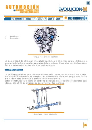 1. Excéntrica.
2. Empujador.
Empujador hidráulico tipo taza
La posibilidad de eliminar el reglaje periódico y el menor ruido debido a la
ausencia de holgura son las ventajas del empujador hidráulico particularmente
útil y poco ruidoso en los motores multiválvulas.
VARILLA EMPUJADORA
La varilla empujadora es un elemento intermedio que se monta entre el empujador
y el balancín; su misión es trasladar el movimiento lineal del empujador hasta
el balancín para que éste lo transforme en oscilatorio.
Están construidas en acero al carbono o incluso en aleaciones especiales con
titanio, con el fin de aligerar su peso y evitar las inercias.
Empujador, varilla y balancín.
26
DISTRIBUCIÓNZOOM ZOOMIMPRIMIR NDICEÍ
A U T O M O C I Ó N
MOTORES TÉRMICOS Y SUS
SISTEMAS AUXILIARES
 
