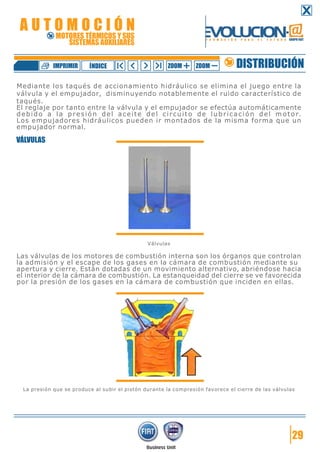 Mediante los taqués de accionamiento hidráulico se elimina el juego entre la
válvula y el empujador, disminuyendo notablemente el ruido característico de
taqués.
El reglaje por tanto entre la válvula y el empujador se efectúa automáticamente
debido a la presión del aceite del circuito de lubricación del motor.
Los empujadores hidráulicos pueden ir montados de la misma forma que un
empujador normal.
VÁLVULAS
Válvulas
Las válvulas de los motores de combustión interna son los órganos que controlan
la admisión y el escape de los gases en la cámara de combustión mediante su
apertura y cierre. Están dotadas de un movimiento alternativo, abriéndose hacia
el interior de la cámara de combustión. La estanqueidad del cierre se ve favorecida
por la presión de los gases en la cámara de combustión que inciden en ellas.
La presión que se produce al subir el pistón durante la compresión favorece el cierre de las válvulas
29
DISTRIBUCIÓNZOOM ZOOMIMPRIMIR NDICEÍ
A U T O M O C I Ó N
MOTORES TÉRMICOS Y SUS
SISTEMAS AUXILIARES
 