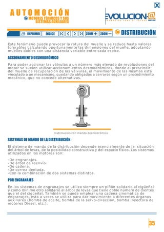 Este fenómeno puede provocar la rotura del muelle y se reduce hasta valores
tolerables calculando oportunamente las dimensiones del muelle, adoptando
muelles dobles con una distancia variable entre cada espira.
ACCIONAMIENTO DESMODRÓMICO
Para poder accionar las válvulas a un número más elevado de revoluciones del
motor se suelen utilizar accionamientos desmodrómicos, donde al prescindir
del muelle de recuperación de las válvulas, el movimiento de las mismas está
vinculado a un mecanismo, quedando obligadas a cerrarse según un procedimiento
mecánico, que no concede alternativas.
Distribución con mando desmodrómico
SISTEMAS DE MANDO DE LA DISTRIBUCIÓN
El sistema de mando de la distribución depende esencialmente de la situación
del árbol de levas, de la posibilidad constructiva y del espacio físico. Los sistemas
utilizados en los motores son:
-De engranajes.
-De árbol de reenvío.
-De cadena.
-De correa dentada.
-Con la combinación de dos sistemas distintos.
POR ENGRANAJES
En los sistemas de engranajes se utiliza siempre un piñón solidario al cigüeñal
y como mínimo otro solidario al árbol de levas que tiene doble número de dientes
que el del cigüeñal. También se puede emplear una cadena cinemática de
engranajes, esta a veces se utiliza para dar movimiento a diferentes órganos
auxiliares (bomba de aceite, bomba de la servo-dirección, bomba inyectora de
motores Diesel, etc.).
35
DISTRIBUCIÓNZOOM ZOOMIMPRIMIR NDICEÍ
A U T O M O C I Ó N
MOTORES TÉRMICOS Y SUS
SISTEMAS AUXILIARES
 