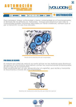 Para conseguir mayor uniformidad y menor rumorosidad en el funcionamiento,
el dentado de los piñones es helicoidal, incluso para disminuir aún más la
rumorosidad pueden montarse fabricados en fibras sintéticas, siempre que el
par a transmitir no sea muy elevado.
Mando de la distribución por engranajes
POR ÁRBOL DE REENVÍO
El sistema por árbol de reenvío se suele utilizar en los motores para disminuir
las partes en movimiento alternativo y evitar los inconvenientes dimensionales
de otro tipo de accionamiento.
Está constituido por un eje, perpendicular al cigüeñal, que recibe y transmite
el movimiento a través de unos engranajes.
Sistema de mando de la distribución por árbol de reenvío
36
DISTRIBUCIÓNZOOM ZOOMIMPRIMIR NDICEÍ
A U T O M O C I Ó N
MOTORES TÉRMICOS Y SUS
SISTEMAS AUXILIARES
 