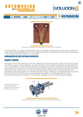 Sistema de mando de la distribución por correa dentada
Actualmente se están montando unos sistemas de tensores que partiendo de
una carga preestablecida de un muelle, permiten mantener una tensión constante
a la correa durante toda su vida útil.
COMBINACIÓN DE DOS SISTEMAS DIFERENTES
CORREA Y PIÑONES
A veces en la distribución con dos árboles, la correa mueve sólo uno de los ejes,
mientras que el movimiento se transmite al otro árbol mediante engranajes o
con una cadena. Esta disposición es ventajosa cuando los árboles de levas están
muy cerca uno del otro a causa del pequeño ángulo existente entre las válvulas.
En este caso, de hecho, el uso de dos ruedas exteriores, forzosamente de
diámetro reducido para no interferir entre ellas, obliga a la adopción de un piñón
en el cigüeñal de diámetro demasiado pequeño, no compatible con las
características de la correa. Lo mismo sucede con el mando tipo cadena.
Mando distribución con reenvío de engranajes internos
39
1.Engranaje exterior.
2.Correa dentada.
3.Engranajes internos.
4.Árboles de levas.
DISTRIBUCIÓNZOOM ZOOMIMPRIMIR NDICEÍ
A U T O M O C I Ó N
MOTORES TÉRMICOS Y SUS
SISTEMAS AUXILIARES
 