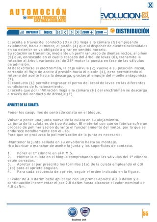 El aceite a través del conducto (D) y (F) llega a la cámara (G) empujando
axialmente, hacia el motor, el pistón (4) que al disponer de dientes helicoidales
en su exterior se ve obligado a girar en sentido horario.
Su rotación se transmite, mediante un perfil ranurado de dientes rectos, al piñón
(5) que, enroscado en el cuello roscado del árbol de levas (6), transmite la
rotación al árbol, variando así de 25° motor la puesta en fase de las válvulas
de admisión.
Al desexcitarse el electroimán, la caja válvula (2) vuelve a su posición inicial,
cortando el flujo de aceite a presión hacia el pistón (4), pero permitiendo el
retorno del aceite hacia la descarga, gracias al empuje del muelle antagonista
(7).
El conducto (L) permite engrasar el perno del árbol de levas en las diferentes
condiciones de funcionamiento.
El aceite que por infiltración llega a la cámara (H) del electroimán se descarga
a través del conducto de drenaje (E).
APRIETE DE LA CULATA
Poner los casquillos de centrado culata en el bloque.
Volver a poner una junta nueva de la culata en su alojamiento.
La junta de la culata es de tipo Astadur. El material con que se fabrica sufre un
proceso de polimerización durante el funcionamiento del motor, por lo que se
endurece notablemente con el uso.
Para que se produzca la polimerización de la junta es necesario:
-Mantener la junta sellada en su envoltorio hasta su montaje.
-No lubricar o manchar de aceite la junta y las superficies de contacto.
1. Poner el 1° cilindro en el P.M.S.
2. Montar la culata en el bloque comprobando que las válvulas del 1° cilindro
estén cerradas.
3. Apretar al par prescrito los tornillos (1a) de la culata empleando el útil
(1b) para el apriete angular.
4. Para cada secuencia de apriete, seguir el orden indicado en la figura.
El valor de 4.0 daNm debe aplicarse con un primer apriete a 2.0 daNm y a
continuación incrementar el par 2.0 daNm hasta alcanzar el valor nominal de
4.0 daNm.
55
DISTRIBUCIÓNZOOM ZOOMIMPRIMIR NDICEÍ
A U T O M O C I Ó N
MOTORES TÉRMICOS Y SUS
SISTEMAS AUXILIARES
 