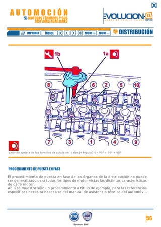 PROCEDIMIENTO DE PUESTA EN FASE
El procedimiento de puesta en fase de los órganos de la distribución no puede
ser generalizado para todos los tipos de motor vistas las distintas características
de cada motor.
Aquí se muestra sólo un procedimiento a título de ejemplo, para las referencias
específicas necesita hacer uso del manual de asistencia técnica del automóvil.
56
Valor de apriete de los tornillos de culata en (daNm)+ángulo3.0+ 90° + 90° + 90°
DISTRIBUCIÓNZOOM ZOOMIMPRIMIR NDICEÍ
A U T O M O C I Ó N
MOTORES TÉRMICOS Y SUS
SISTEMAS AUXILIARES
 