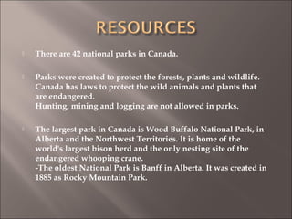  There are 42 national parks in Canada.
 Parks were created to protect the forests, plants and wildlife.
Canada has laws to protect the wild animals and plants that
are endangered.
Hunting, mining and logging are not allowed in parks.
 The largest park in Canada is Wood Buffalo National Park, in
Alberta and the Northwest Territories. It is home of the
world's largest bison herd and the only nesting site of the
endangered whooping crane.
-The oldest National Park is Banff in Alberta. It was created in
1885 as Rocky Mountain Park.
 