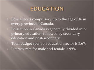  Education is compulsory up to the age of 16 in
every province in Canada.
 Education in Canada is generally divided into
primary education, followed by secondary
education and post-secondary.
 Total budget spent on education sector is 3.6%
 Literacy rate for male and female is 99%
 