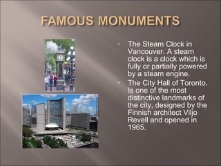 • The Steam Clock in
Vancouver. A steam
clock is a clock which is
fully or partially powered
by a steam engine.
• The City Hall of Toronto.
Is one of the most
distinctive landmarks of
the city, designed by the
Finnish architect Viljo
Revell and opened in
1965.
 